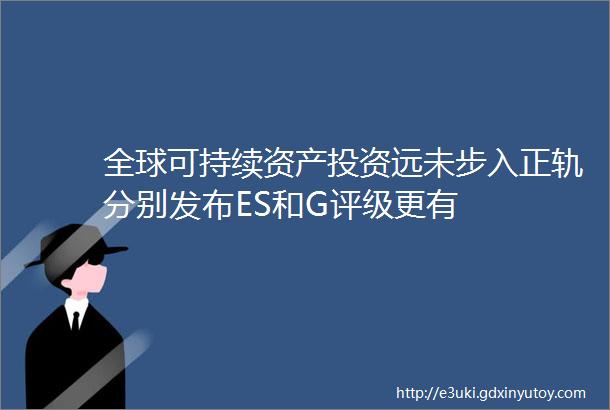 全球可持续资产投资远未步入正轨分别发布ES和G评级更有