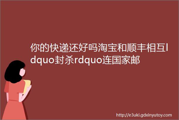 你的快递还好吗淘宝和顺丰相互ldquo封杀rdquo连国家邮政局都惊动了